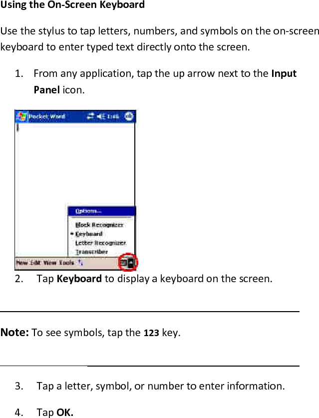 Using the On-Screen Keyboard  Use the stylus to tap letters, numbers, and symbols on the on-screen keyboard to enter typed text directly onto the screen.  1. From any application, tap the up arrow next to the Input Panel icon.  2. Tap Keyboard to display a keyboard on the screen.   Note: To see symbols, tap the 123 key.   3. Tap a letter, symbol, or number to enter information.  4. Tap OK.  