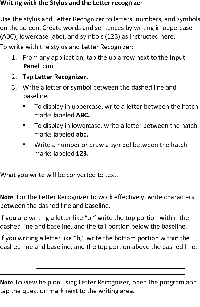 Writing with the Stylus and the Letter recognizer Use the stylus and Letter Recognizer to letters, numbers, and symbols on the screen. Create words and sentences by writing in uppercase (ABC), lowercase (abc), and symbols (123) as instructed here. To write with the stylus and Letter Recognizer:  1. From any application, tap the up arrow next to the Input Panel icon.  2. Tap Letter Recognizer.  3. Write a letter or symbol between the dashed line and baseline.   To display in uppercase, write a letter between the hatch marks labeled ABC.   To display in lowercase, write a letter between the hatch marks labeled abc.   Write a number or draw a symbol between the hatch marks labeled 123.   What you write will be converted to text.   Note: For the Letter Recognizer to work effectively, write characters between the dashed line and baseline.  If you are writing a letter like “p,” write the top portion within the dashed line and baseline, and the tail portion below the baseline.  If you writing a letter like “b,” write the bottom portion within the dashed line and baseline, and the top portion above the dashed line.    Note:To view help on using Letter Recognizer, open the program and tap the question mark next to the writing area.  
