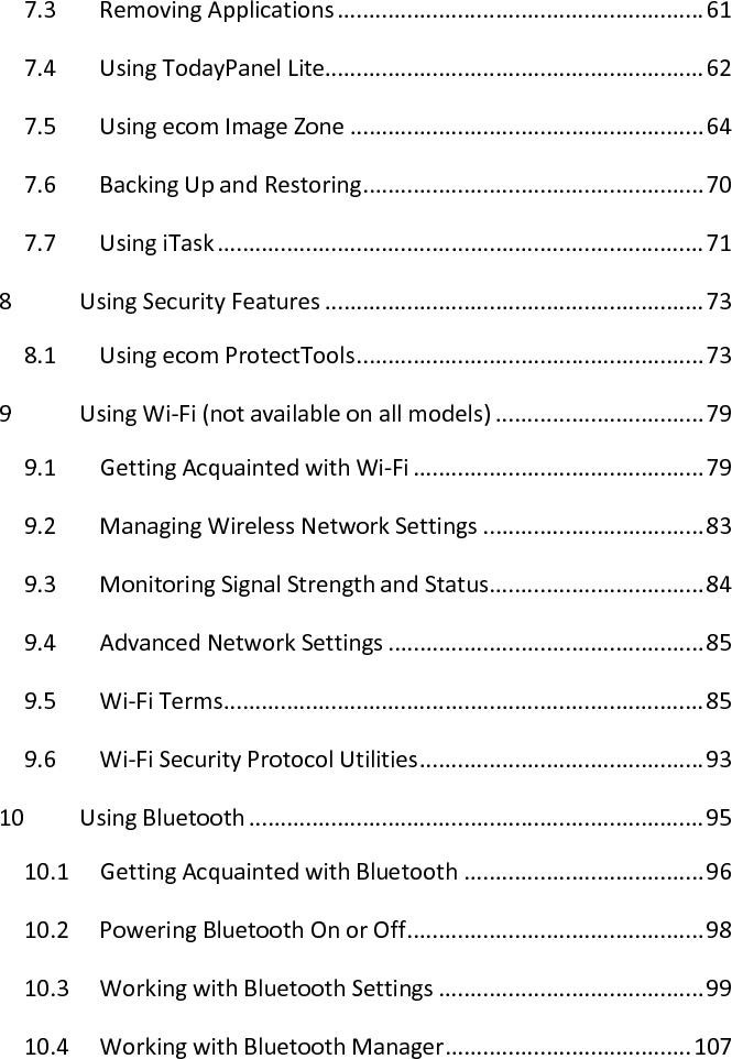 7.3  Removing Applications .......................................................... 61 7.4  Using TodayPanel Lite............................................................ 62 7.5  Using ecom Image Zone ........................................................ 64 7.6  Backing Up and Restoring ...................................................... 70 7.7  Using iTask ............................................................................. 71 8  Using Security Features ............................................................ 73 8.1  Using ecom ProtectTools ....................................................... 73 9  Using Wi-Fi (not available on all models) ................................. 79 9.1  Getting Acquainted with Wi-Fi .............................................. 79 9.2  Managing Wireless Network Settings ................................... 83 9.3  Monitoring Signal Strength and Status .................................. 84 9.4  Advanced Network Settings .................................................. 85 9.5  Wi-Fi Terms ............................................................................ 85 9.6  Wi-Fi Security Protocol Utilities ............................................. 93 10  Using Bluetooth ........................................................................ 95 10.1  Getting Acquainted with Bluetooth ...................................... 96 10.2  Powering Bluetooth On or Off ............................................... 98 10.3  Working with Bluetooth Settings .......................................... 99 10.4  Working with Bluetooth Manager ....................................... 107 