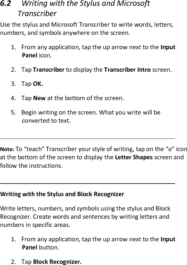  6.2 Writing with the Stylus and Microsoft Transcriber  Use the stylus and Microsoft Transcriber to write words, letters, numbers, and symbols anywhere on the screen.  1. From any application, tap the up arrow next to the Input Panel icon.  2. Tap Transcriber to display the Transcriber Intro screen.  3. Tap OK.  4. Tap New at the bottom of the screen.  5. Begin writing on the screen. What you write will be converted to text.   Note: To “teach” Transcriber your style of writing, tap on the “a” icon at the bottom of the screen to display the Letter Shapes screen and follow the instructions.   Writing with the Stylus and Block Recognizer  Write letters, numbers, and symbols using the stylus and Block Recognizer. Create words and sentences by writing letters and numbers in specific areas.  1. From any application, tap the up arrow next to the Input Panel button.  2. Tap Block Recognizer.  
