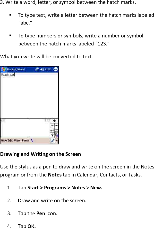 3. Write a word, letter, or symbol between the hatch marks.   To type text, write a letter between the hatch marks labeled “abc.”   To type numbers or symbols, write a number or symbol between the hatch marks labeled “123.”  What you write will be converted to text. Drawing and Writing on the Screen  Use the stylus as a pen to draw and write on the screen in the Notes program or from the Notes tab in Calendar, Contacts, or Tasks.  1. Tap Start &gt; Programs &gt; Notes &gt; New.  2. Draw and write on the screen.  3. Tap the Pen icon.  4. Tap OK.  