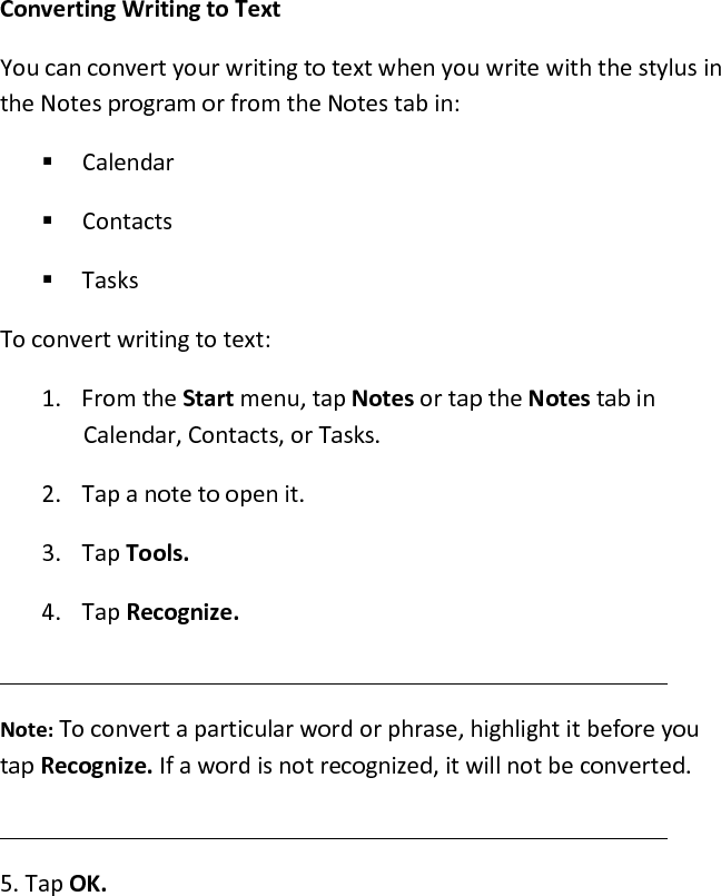  Converting Writing to Text  You can convert your writing to text when you write with the stylus in the Notes program or from the Notes tab in:   Calendar   Contacts   Tasks To convert writing to text: 1. From the Start menu, tap Notes or tap the Notes tab in Calendar, Contacts, or Tasks.  2. Tap a note to open it.  3. Tap Tools.  4. Tap Recognize.   Note: To convert a particular word or phrase, highlight it before you tap Recognize. If a word is not recognized, it will not be converted.  5. Tap OK.  