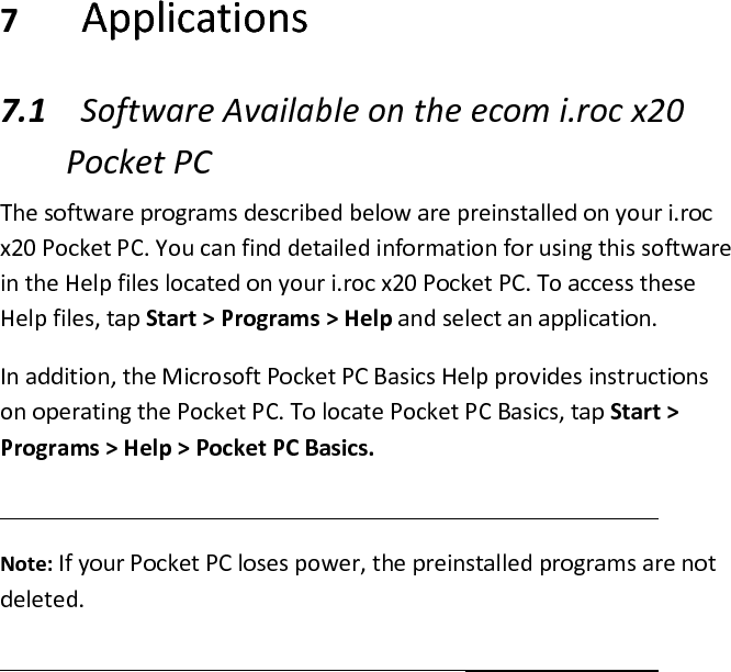  7 Applications  7.1 Software Available on the ecom i.roc x20 Pocket PC  The software programs described below are preinstalled on your i.roc x20 Pocket PC. You can find detailed information for using this software in the Help files located on your i.roc x20 Pocket PC. To access these Help files, tap Start &gt; Programs &gt; Help and select an application.  In addition, the Microsoft Pocket PC Basics Help provides instructions on operating the Pocket PC. To locate Pocket PC Basics, tap Start &gt; Programs &gt; Help &gt; Pocket PC Basics.   Note: If your Pocket PC loses power, the preinstalled programs are not deleted.   