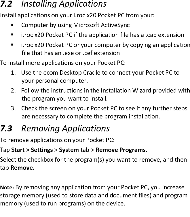  7.2 Installing Applications  Install applications on your i.roc x20 Pocket PC from your:   Computer by using Microsoft ActiveSync   i.roc x20 Pocket PC if the application file has a .cab extension   i.roc x20 Pocket PC or your computer by copying an application file that has an .exe or .cef extension  To install more applications on your Pocket PC:  1. Use the ecom Desktop Cradle to connect your Pocket PC to your personal computer.  2. Follow the instructions in the Installation Wizard provided with the program you want to install.  3. Check the screen on your Pocket PC to see if any further steps are necessary to complete the program installation.  7.3 Removing Applications  To remove applications on your Pocket PC:  Tap Start &gt; Settings &gt; System tab &gt; Remove Programs.  Select the checkbox for the program(s) you want to remove, and then tap Remove.   Note: By removing any application from your Pocket PC, you increase storage memory (used to store data and document files) and program memory (used to run programs) on the device.   