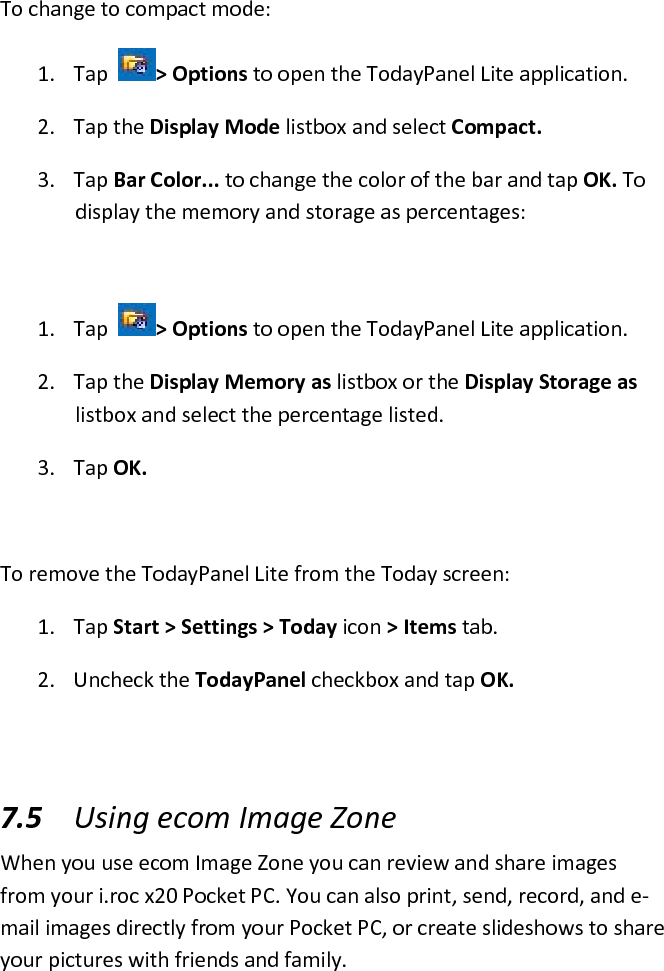 To change to compact mode:  1. Tap   &gt; Options to open the TodayPanel Lite application.  2. Tap the Display Mode listbox and select Compact.  3. Tap Bar Color... to change the color of the bar and tap OK. To display the memory and storage as percentages:   1. Tap   &gt; Options to open the TodayPanel Lite application.  2. Tap the Display Memory as listbox or the Display Storage as listbox and select the percentage listed.  3. Tap OK.   To remove the TodayPanel Lite from the Today screen:  1. Tap Start &gt; Settings &gt; Today icon &gt; Items tab.  2. Uncheck the TodayPanel checkbox and tap OK.   7.5 Using ecom Image Zone  When you use ecom Image Zone you can review and share images from your i.roc x20 Pocket PC. You can also print, send, record, and e-mail images directly from your Pocket PC, or create slideshows to share your pictures with friends and family. 