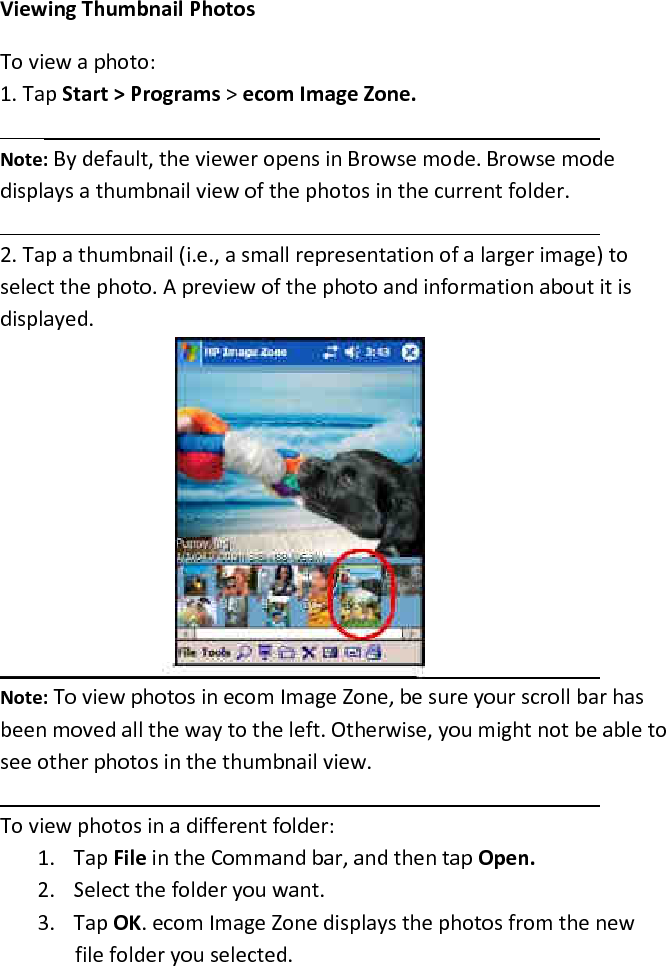 Viewing Thumbnail Photos  To view a photo:  1. Tap Start &gt; Programs &gt; ecom Image Zone.  Note: By default, the viewer opens in Browse mode. Browse mode displays a thumbnail view of the photos in the current folder.   2. Tap a thumbnail (i.e., a small representation of a larger image) to select the photo. A preview of the photo and information about it is displayed.   Note: To view photos in ecom Image Zone, be sure your scroll bar has been moved all the way to the left. Otherwise, you might not be able to see other photos in the thumbnail view.   To view photos in a different folder:  1. Tap File in the Command bar, and then tap Open.  2. Select the folder you want.  3. Tap OK. ecom Image Zone displays the photos from the new file folder you selected.  