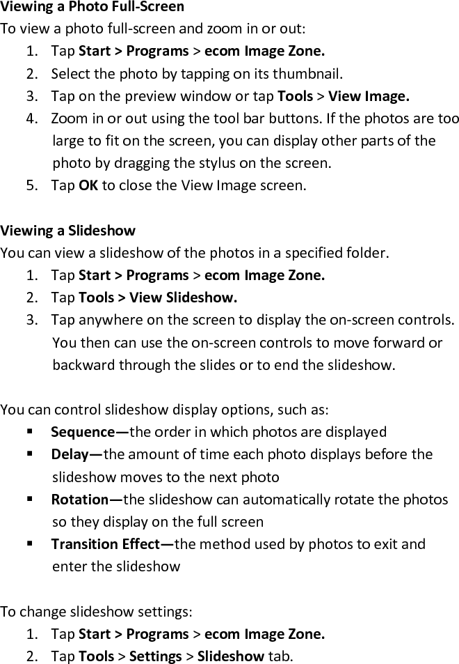 Viewing a Photo Full-Screen  To view a photo full-screen and zoom in or out:  1. Tap Start &gt; Programs &gt; ecom Image Zone.  2. Select the photo by tapping on its thumbnail.  3. Tap on the preview window or tap Tools &gt; View Image.  4. Zoom in or out using the tool bar buttons. If the photos are too large to fit on the screen, you can display other parts of the photo by dragging the stylus on the screen.  5. Tap OK to close the View Image screen.   Viewing a Slideshow  You can view a slideshow of the photos in a specified folder.  1. Tap Start &gt; Programs &gt; ecom Image Zone.  2. Tap Tools &gt; View Slideshow.  3. Tap anywhere on the screen to display the on-screen controls. You then can use the on-screen controls to move forward or backward through the slides or to end the slideshow.   You can control slideshow display options, such as:   Sequence—the order in which photos are displayed   Delay—the amount of time each photo displays before the slideshow moves to the next photo   Rotation—the slideshow can automatically rotate the photos so they display on the full screen   Transition Effect—the method used by photos to exit and enter the slideshow   To change slideshow settings:  1. Tap Start &gt; Programs &gt; ecom Image Zone.  2. Tap Tools &gt; Settings &gt; Slideshow tab.  