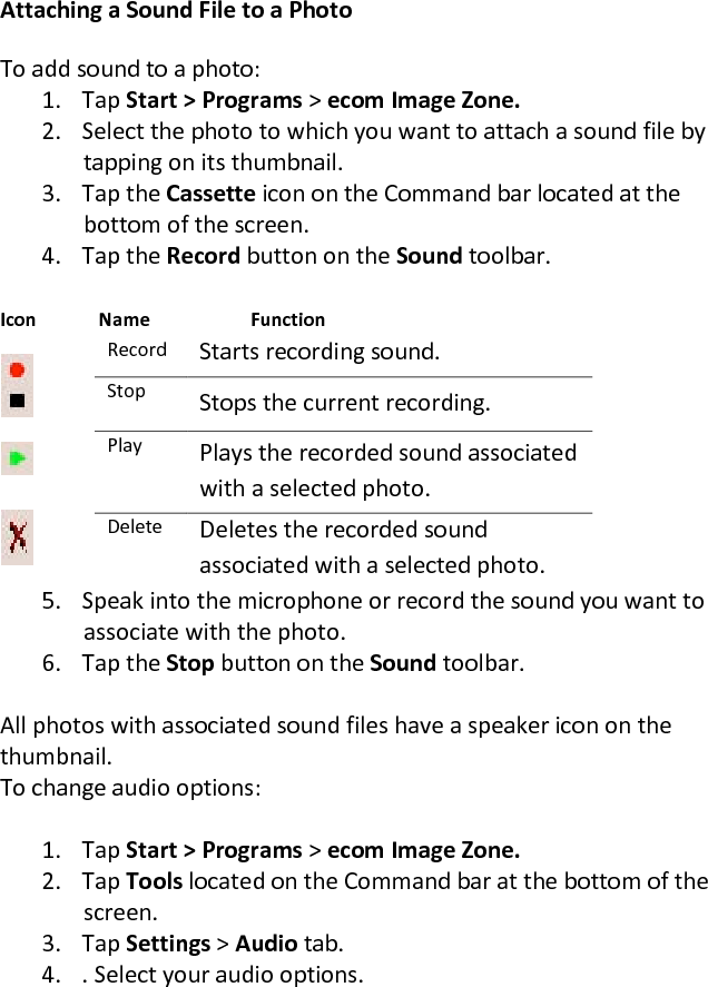 Attaching a Sound File to a Photo  To add sound to a photo:  1. Tap Start &gt; Programs &gt; ecom Image Zone.  2. Select the photo to which you want to attach a sound file by tapping on its thumbnail.  3. Tap the Cassette icon on the Command bar located at the bottom of the screen.  4. Tap the Record button on the Sound toolbar.   Icon   Name     Function  Record  Starts recording sound.  Stop  Stops the current recording.  Play  Plays the recorded sound associated with a selected photo.  Delete  Deletes the recorded sound associated with a selected photo.  5. Speak into the microphone or record the sound you want to associate with the photo.  6. Tap the Stop button on the Sound toolbar.   All photos with associated sound files have a speaker icon on the  thumbnail. To change audio options:  1. Tap Start &gt; Programs &gt; ecom Image Zone.  2. Tap Tools located on the Command bar at the bottom of the screen.  3. Tap Settings &gt; Audio tab.  4. . Select your audio options. 