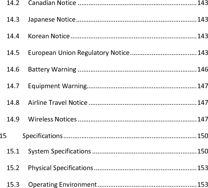 14.2  Canadian Notice .................................................................. 143 14.3  Japanese Notice ................................................................... 143 14.4  Korean Notice ...................................................................... 143 14.5  European Union Regulatory Notice ..................................... 143 14.6  Battery Warning .................................................................. 146 14.7  Equipment Warning ............................................................. 147 14.8  Airline Travel Notice ............................................................ 147 14.9  Wireless Notices .................................................................. 147 15  Specifications .......................................................................... 150 15.1  System Specifications .......................................................... 150 15.2  Physical Specifications ......................................................... 153 15.3  Operating Environment ....................................................... 153  