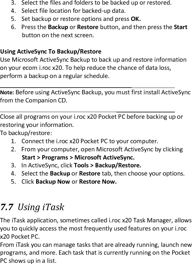 3. Select the files and folders to be backed up or restored.  4. Select file location for backed-up data.  5. Set backup or restore options and press OK.  6. Press the Backup or Restore button, and then press the Start button on the next screen.   Using ActiveSync To Backup/Restore  Use Microsoft ActiveSync Backup to back up and restore information on your ecom i.roc x20. To help reduce the chance of data loss, perform a backup on a regular schedule.   Note: Before using ActiveSync Backup, you must first install ActiveSync from the Companion CD.   Close all programs on your i.roc x20 Pocket PC before backing up or restoring your information.  To backup/restore:  1. Connect the i.roc x20 Pocket PC to your computer.  2. From your computer, open Microsoft ActiveSync by clicking  Start &gt; Programs &gt; Microsoft ActiveSync.  3. In ActiveSync, click Tools &gt; Backup/Restore.  4. Select the Backup or Restore tab, then choose your options.  5. Click Backup Now or Restore Now.   7.7 Using iTask  The iTask application, sometimes called i.roc x20 Task Manager, allows you to quickly access the most frequently used features on your i.roc x20 Pocket PC.  From iTask you can manage tasks that are already running, launch new programs, and more. Each task that is currently running on the Pocket PC shows up in a list. 