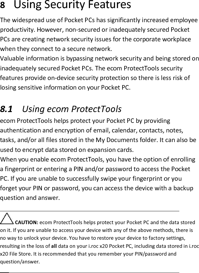 8 Using Security Features  The widespread use of Pocket PCs has significantly increased employee productivity. However, non-secured or inadequately secured Pocket PCs are creating network security issues for the corporate workplace when they connect to a secure network.  Valuable information is bypassing network security and being stored on inadequately secured Pocket PCs. The ecom ProtectTools security features provide on-device security protection so there is less risk of losing sensitive information on your Pocket PC.   8.1 Using ecom ProtectTools  ecom ProtectTools helps protect your Pocket PC by providing authentication and encryption of email, calendar, contacts, notes, tasks, and/or all files stored in the My Documents folder. It can also be used to encrypt data stored on expansion cards.  When you enable ecom ProtectTools, you have the option of enrolling a fingerprint or entering a PIN and/or password to access the Pocket PC. If you are unable to successfully swipe your fingerprint or you forget your PIN or password, you can access the device with a backup question and answer.   CAUTION: ecom ProtectTools helps protect your Pocket PC and the data stored on it. If you are unable to access your device with any of the above methods, there is no way to unlock your device. You have to restore your device to factory settings, resulting in the loss of all data on your i.roc x20 Pocket PC, including data stored in i.roc x20 File Store. It is recommended that you remember your PIN/password and question/answer.   