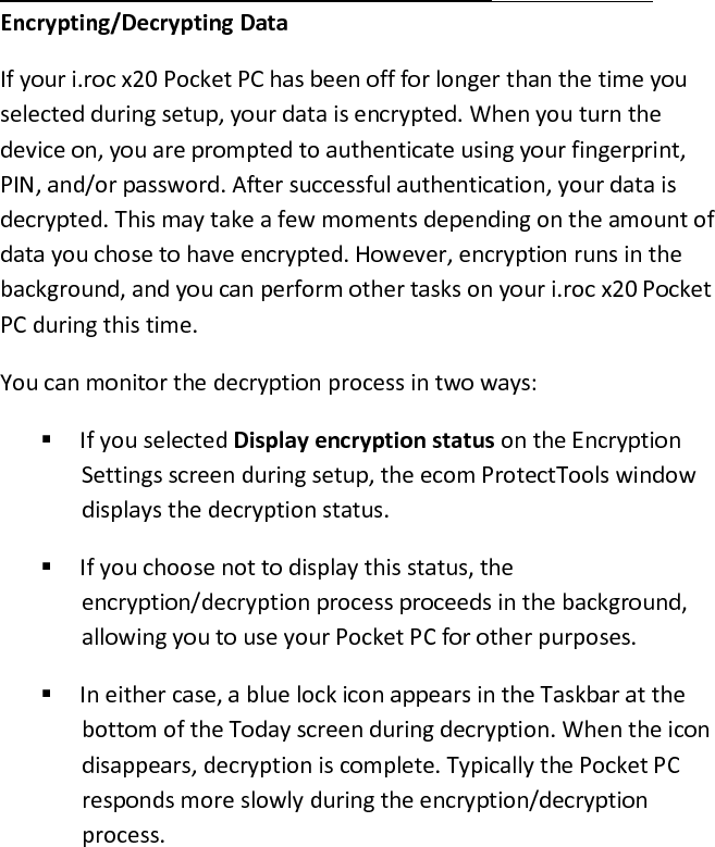  Encrypting/Decrypting Data  If your i.roc x20 Pocket PC has been off for longer than the time you selected during setup, your data is encrypted. When you turn the device on, you are prompted to authenticate using your fingerprint, PIN, and/or password. After successful authentication, your data is decrypted. This may take a few moments depending on the amount of data you chose to have encrypted. However, encryption runs in the background, and you can perform other tasks on your i.roc x20 Pocket PC during this time.  You can monitor the decryption process in two ways:   If you selected Display encryption status on the Encryption Settings screen during setup, the ecom ProtectTools window displays the decryption status.   If you choose not to display this status, the encryption/decryption process proceeds in the background, allowing you to use your Pocket PC for other purposes.   In either case, a blue lock icon appears in the Taskbar at the bottom of the Today screen during decryption. When the icon disappears, decryption is complete. Typically the Pocket PC responds more slowly during the encryption/decryption process.  