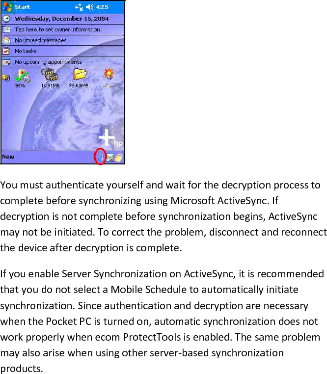   You must authenticate yourself and wait for the decryption process to complete before synchronizing using Microsoft ActiveSync. If decryption is not complete before synchronization begins, ActiveSync may not be initiated. To correct the problem, disconnect and reconnect the device after decryption is complete.  If you enable Server Synchronization on ActiveSync, it is recommended that you do not select a Mobile Schedule to automatically initiate synchronization. Since authentication and decryption are necessary when the Pocket PC is turned on, automatic synchronization does not work properly when ecom ProtectTools is enabled. The same problem may also arise when using other server-based synchronization products.  