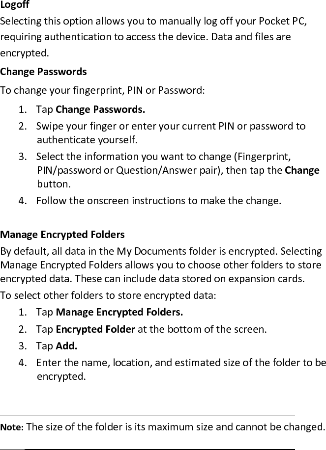 Logoff  Selecting this option allows you to manually log off your Pocket PC, requiring authentication to access the device. Data and files are encrypted.  Change Passwords  To change your fingerprint, PIN or Password:  1. Tap Change Passwords.  2. Swipe your finger or enter your current PIN or password to authenticate yourself.  3. Select the information you want to change (Fingerprint, PIN/password or Question/Answer pair), then tap the Change button.  4. Follow the onscreen instructions to make the change.   Manage Encrypted Folders  By default, all data in the My Documents folder is encrypted. Selecting Manage Encrypted Folders allows you to choose other folders to store encrypted data. These can include data stored on expansion cards.  To select other folders to store encrypted data:  1. Tap Manage Encrypted Folders.  2. Tap Encrypted Folder at the bottom of the screen.  3. Tap Add.  4. Enter the name, location, and estimated size of the folder to be encrypted.    Note: The size of the folder is its maximum size and cannot be changed.   