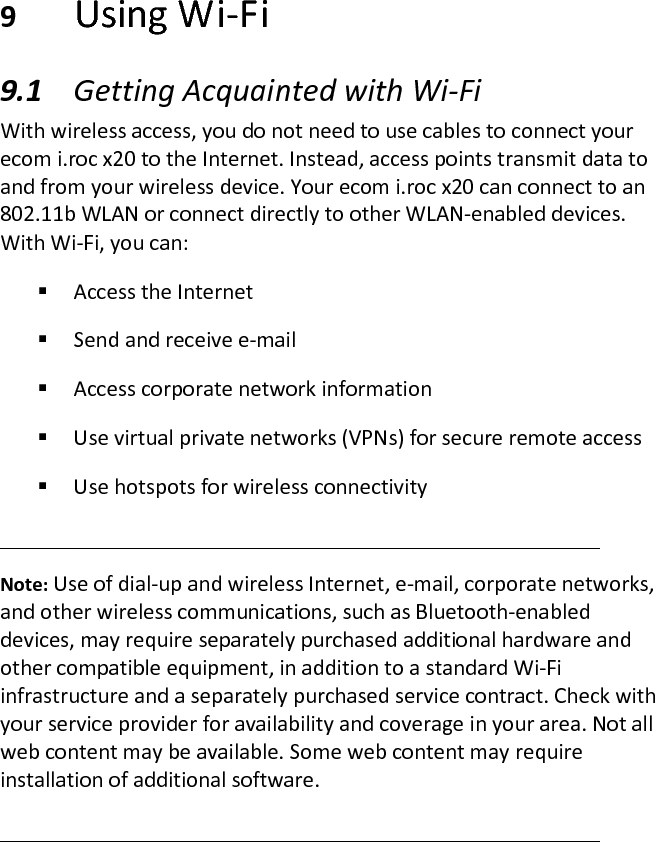  9 Using Wi-Fi  9.1 Getting Acquainted with Wi-Fi  With wireless access, you do not need to use cables to connect your ecom i.roc x20 to the Internet. Instead, access points transmit data to and from your wireless device. Your ecom i.roc x20 can connect to an 802.11b WLAN or connect directly to other WLAN-enabled devices. With Wi-Fi, you can:   Access the Internet   Send and receive e-mail   Access corporate network information   Use virtual private networks (VPNs) for secure remote access   Use hotspots for wireless connectivity   Note: Use of dial-up and wireless Internet, e-mail, corporate networks, and other wireless communications, such as Bluetooth-enabled devices, may require separately purchased additional hardware and other compatible equipment, in addition to a standard Wi-Fi infrastructure and a separately purchased service contract. Check with your service provider for availability and coverage in your area. Not all web content may be available. Some web content may require installation of additional software.   
