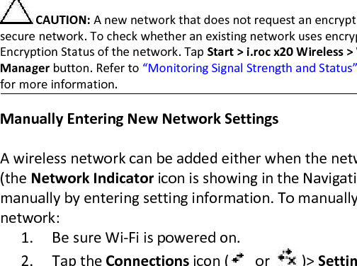 Automatically Connecting to a Network   1. If one or more broadcast networks are present, the Network Indicator icon (   ) appears in the Navigation bar. Tap the network you want to connect to, and then tap whether the network connects to the Internet (does not use proxy settings) or Work (uses proxy settings).  2. If you are prompted for a Network Key (WEP), enter it and tap Connect. If you are not sure, contact your network administrator.   CAUTION: A new network that does not request an encryption key may not be a secure network. To check whether an existing network uses encryption, check the Encryption Status of the network. Tap Start &gt; i.roc x20 Wireless &gt; Wi-Fi icon &gt; Manager button. Refer to “Monitoring Signal Strength and Status” later in this chapter for more information.   Manually Entering New Network Settings   A wireless network can be added either when the network is detected (the Network Indicator icon is showing in the Navigation bar) or manually by entering setting information. To manually add a wireless network:  1. Be sure Wi-Fi is powered on.  2. Tap the Connections icon (   or    )&gt; Settings &gt;  Advanced tab &gt; Select Networks button.  3. Enter or select the network name (or tap New) you want to use to either connect to the Internet using an ISP or a Virtual Private Network (VPN) for work. Tap OK once completed.  4. Set up your Dialing Rules and Exceptions and press OK.  The next step is to setup your network interface cards.  5. From the i.roc x20 Wireless screen, tap &gt; Settings.  6. Select Add New... in the list box on the General tab to start configuring wireless networks.  