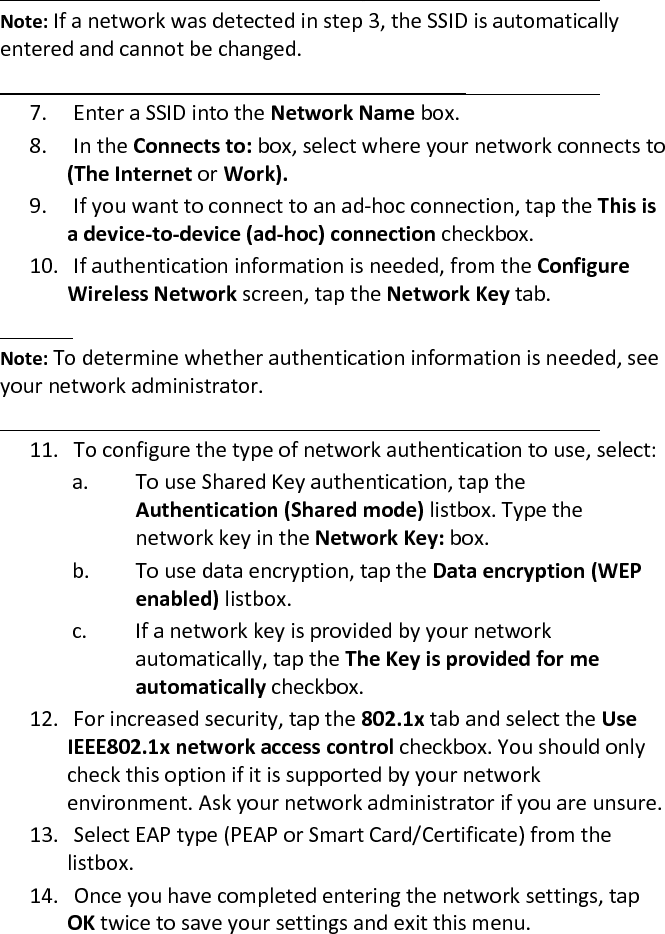  Note: If a network was detected in step 3, the SSID is automatically entered and cannot be changed.   7. Enter a SSID into the Network Name box.  8. In the Connects to: box, select where your network connects to (The Internet or Work).  9. If you want to connect to an ad-hoc connection, tap the This is a device-to-device (ad-hoc) connection checkbox.  10. If authentication information is needed, from the Configure Wireless Network screen, tap the Network Key tab.   Note: To determine whether authentication information is needed, see your network administrator.   11. To configure the type of network authentication to use, select:  a.  To use Shared Key authentication, tap the Authentication (Shared mode) listbox. Type the network key in the Network Key: box.  b.  To use data encryption, tap the Data encryption (WEP enabled) listbox.  c.  If a network key is provided by your network automatically, tap the The Key is provided for me automatically checkbox.  12. For increased security, tap the 802.1x tab and select the Use IEEE802.1x network access control checkbox. You should only check this option if it is supported by your network environment. Ask your network administrator if you are unsure.  13. Select EAP type (PEAP or Smart Card/Certificate) from the listbox.  14. Once you have completed entering the network settings, tap OK twice to save your settings and exit this menu.  