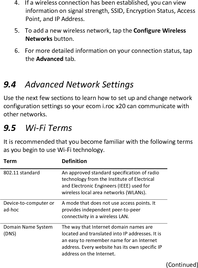 4. If a wireless connection has been established, you can view information on signal strength, SSID, Encryption Status, Access Point, and IP Address.  5. To add a new wireless network, tap the Configure Wireless Networks button.  6. For more detailed information on your connection status, tap the Advanced tab.   9.4 Advanced Network Settings  Use the next few sections to learn how to set up and change network configuration settings so your ecom i.roc x20 can communicate with other networks.  9.5 Wi-Fi Terms  It is recommended that you become familiar with the following terms as you begin to use Wi-Fi technology.  Term  Definition  802.11 standard   An approved standard specification of radio technology from the Institute of Electrical and Electronic Engineers (IEEE) used for wireless local area networks (WLANs).  Device-to-computer or ad-hoc  A mode that does not use access points. It provides independent peer-to-peer connectivity in a wireless LAN.  Domain Name System (DNS)  The way that Internet domain names are located and translated into IP addresses. It is an easy to remember name for an Internet address. Every website has its own specific IP address on the Internet.  (Continued) 
