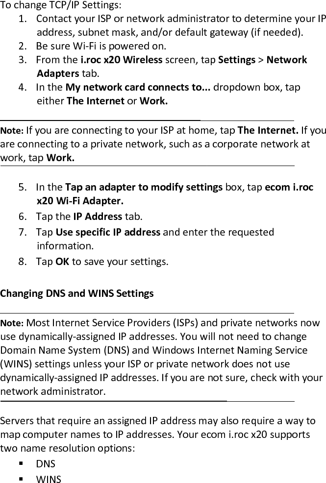 To change TCP/IP Settings:  1. Contact your ISP or network administrator to determine your IP address, subnet mask, and/or default gateway (if needed).  2. Be sure Wi-Fi is powered on.  3. From the i.roc x20 Wireless screen, tap Settings &gt; Network Adapters tab.  4. In the My network card connects to... dropdown box, tap either The Internet or Work.   Note: If you are connecting to your ISP at home, tap The Internet. If you are connecting to a private network, such as a corporate network at work, tap Work.  5. In the Tap an adapter to modify settings box, tap ecom i.roc x20 Wi-Fi Adapter.  6. Tap the IP Address tab.  7. Tap Use specific IP address and enter the requested information.  8. Tap OK to save your settings.   Changing DNS and WINS Settings  Note: Most Internet Service Providers (ISPs) and private networks now use dynamically-assigned IP addresses. You will not need to change Domain Name System (DNS) and Windows Internet Naming Service (WINS) settings unless your ISP or private network does not use dynamically-assigned IP addresses. If you are not sure, check with your network administrator.  Servers that require an assigned IP address may also require a way to map computer names to IP addresses. Your ecom i.roc x20 supports two name resolution options:   DNS   WINS  