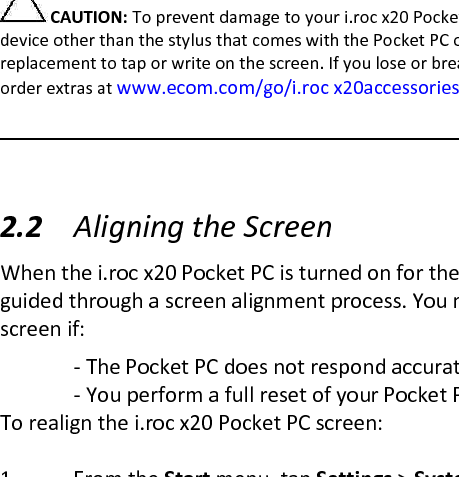 Tap and hold—Hold the stylus pointer on an item for a short time until a menu displays. Tapping and holding is equivalent to right-clicking your computer mouse button. When you tap and hold, a circle of red dots appears around the stylus to indicate that the menu will soon pop up.   CAUTION: To prevent damage to your i.roc x20 Pocket PC screen, never use any device other than the stylus that comes with the Pocket PC or an approved replacement to tap or write on the screen. If you lose or break your stylus, you can order extras at www.ecom.com/go/i.roc x20accessories.   2.2 Aligning the Screen  When the i.roc x20 Pocket PC is turned on for the first time, you are guided through a screen alignment process. You must realign your screen if:   - The Pocket PC does not respond accurately to your taps.   - You perform a full reset of your Pocket PC. To realign the i.roc x20 Pocket PC screen:  1 From the Start menu, tap Settings &gt; System tab &gt; Screen icon. 2 Tap the Align Screen button.  Shortcut: To access the Align Screen application without  tapping on the screen, press and hold the 5-Way Navigation  button, then press the Calendar button.  3 Tap the cross-hair object at each location. Be precise when   tapping the cross-hair object.  4 Tap OK.  