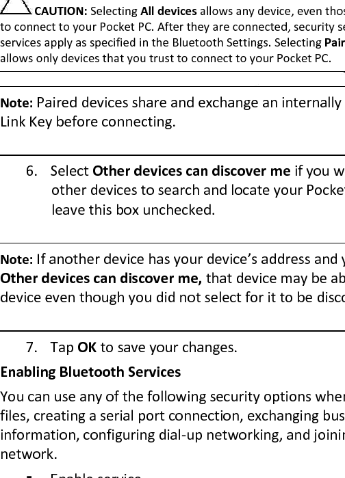 4. Select Allow other devices to connect.  5. Select either All devices or Paired devices only.   CAUTION: Selecting All devices allows any device, even those unknown to you, to connect to your Pocket PC. After they are connected, security settings for specific services apply as specified in the Bluetooth Settings. Selecting Paired devices only allows only devices that you trust to connect to your Pocket PC.   Note: Paired devices share and exchange an internally generated secure Link Key before connecting.   6. Select Other devices can discover me if you want to allow other devices to search and locate your Pocket PC. Otherwise, leave this box unchecked.   Note: If another device has your device’s address and you have selected Other devices can discover me, that device may be able to locate your device even though you did not select for it to be discovered.   7. Tap OK to save your changes.  Enabling Bluetooth Services  You can use any of the following security options when transferring files, creating a serial port connection, exchanging business card information, configuring dial-up networking, and joining a personal network.   Enable service   Authorization required   Authentication (Passkey) required (with or without encryption required)  