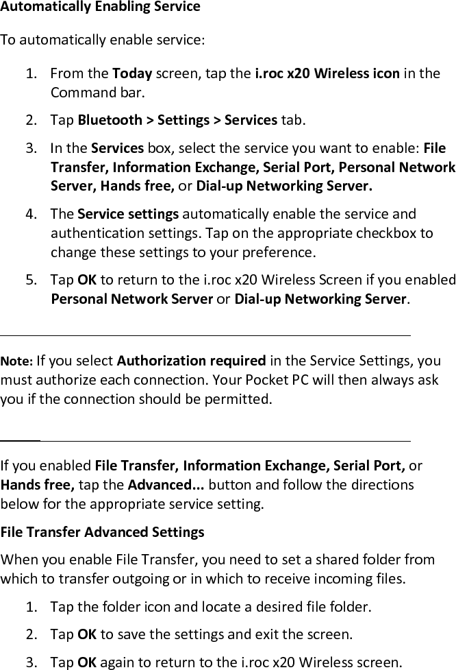 Automatically Enabling Service  To automatically enable service:  1. From the Today screen, tap the i.roc x20 Wireless icon in the Command bar.  2. Tap Bluetooth &gt; Settings &gt; Services tab.  3. In the Services box, select the service you want to enable: File Transfer, Information Exchange, Serial Port, Personal Network Server, Hands free, or Dial-up Networking Server.  4. The Service settings automatically enable the service and authentication settings. Tap on the appropriate checkbox to change these settings to your preference.  5. Tap OK to return to the i.roc x20 Wireless Screen if you enabled Personal Network Server or Dial-up Networking Server.   Note: If you select Authorization required in the Service Settings, you must authorize each connection. Your Pocket PC will then always ask you if the connection should be permitted.   If you enabled File Transfer, Information Exchange, Serial Port, or Hands free, tap the Advanced... button and follow the directions below for the appropriate service setting.  File Transfer Advanced Settings  When you enable File Transfer, you need to set a shared folder from which to transfer outgoing or in which to receive incoming files.  1. Tap the folder icon and locate a desired file folder.  2. Tap OK to save the settings and exit the screen.  3. Tap OK again to return to the i.roc x20 Wireless screen. 