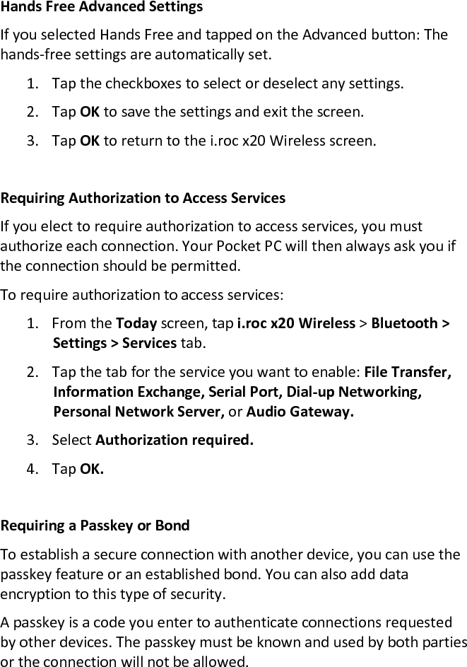 Hands Free Advanced Settings  If you selected Hands Free and tapped on the Advanced button: The hands-free settings are automatically set.  1. Tap the checkboxes to select or deselect any settings.  2. Tap OK to save the settings and exit the screen.  3. Tap OK to return to the i.roc x20 Wireless screen.   Requiring Authorization to Access Services  If you elect to require authorization to access services, you must authorize each connection. Your Pocket PC will then always ask you if the connection should be permitted.  To require authorization to access services:  1. From the Today screen, tap i.roc x20 Wireless &gt; Bluetooth &gt; Settings &gt; Services tab.  2. Tap the tab for the service you want to enable: File Transfer, Information Exchange, Serial Port, Dial-up Networking, Personal Network Server, or Audio Gateway.  3. Select Authorization required.  4. Tap OK.   Requiring a Passkey or Bond  To establish a secure connection with another device, you can use the passkey feature or an established bond. You can also add data encryption to this type of security.  A passkey is a code you enter to authenticate connections requested by other devices. The passkey must be known and used by both parties or the connection will not be allowed.  