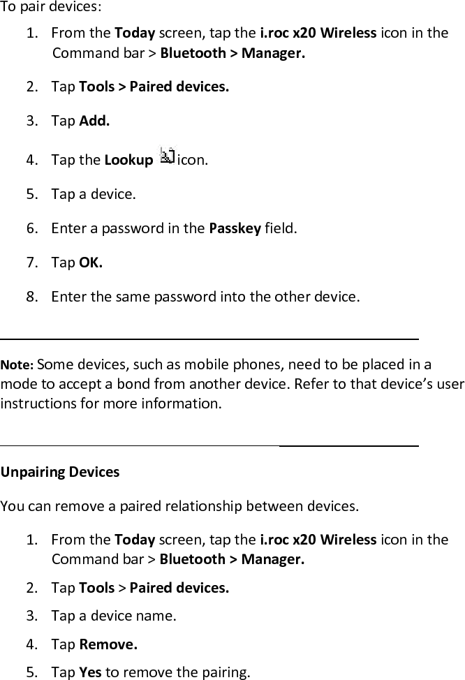 To pair devices:  1. From the Today screen, tap the i.roc x20 Wireless icon in the Command bar &gt; Bluetooth &gt; Manager.  2. Tap Tools &gt; Paired devices.  3. Tap Add.  4. Tap the Lookup  icon.  5. Tap a device.  6. Enter a password in the Passkey field.  7. Tap OK.  8. Enter the same password into the other device.   Note: Some devices, such as mobile phones, need to be placed in a mode to accept a bond from another device. Refer to that device’s user instructions for more information.   Unpairing Devices  You can remove a paired relationship between devices.  1. From the Today screen, tap the i.roc x20 Wireless icon in the Command bar &gt; Bluetooth &gt; Manager.  2. Tap Tools &gt; Paired devices.  3. Tap a device name.  4. Tap Remove.  5. Tap Yes to remove the pairing.  