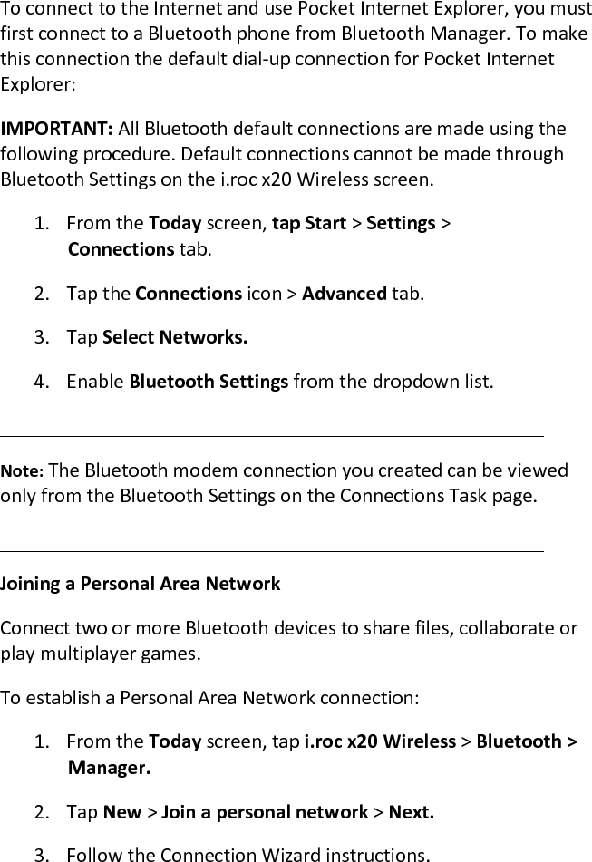 To connect to the Internet and use Pocket Internet Explorer, you must first connect to a Bluetooth phone from Bluetooth Manager. To make this connection the default dial-up connection for Pocket Internet Explorer:  IMPORTANT: All Bluetooth default connections are made using the following procedure. Default connections cannot be made through Bluetooth Settings on the i.roc x20 Wireless screen.  1. From the Today screen, tap Start &gt; Settings &gt;  Connections tab. 2. Tap the Connections icon &gt; Advanced tab.  3. Tap Select Networks.  4. Enable Bluetooth Settings from the dropdown list.   Note: The Bluetooth modem connection you created can be viewed only from the Bluetooth Settings on the Connections Task page.   Joining a Personal Area Network  Connect two or more Bluetooth devices to share files, collaborate or play multiplayer games.  To establish a Personal Area Network connection:  1. From the Today screen, tap i.roc x20 Wireless &gt; Bluetooth &gt; Manager.  2. Tap New &gt; Join a personal network &gt; Next.  3. Follow the Connection Wizard instructions.  