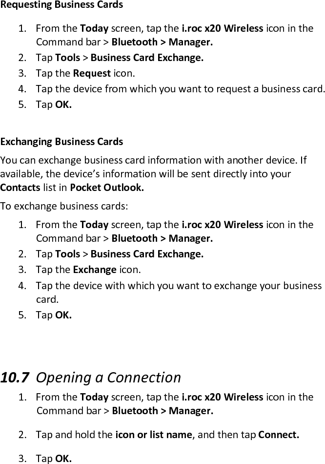 Requesting Business Cards  1. From the Today screen, tap the i.roc x20 Wireless icon in the Command bar &gt; Bluetooth &gt; Manager.  2. Tap Tools &gt; Business Card Exchange.  3. Tap the Request icon.  4. Tap the device from which you want to request a business card.  5. Tap OK.   Exchanging Business Cards  You can exchange business card information with another device. If available, the device’s information will be sent directly into your Contacts list in Pocket Outlook.  To exchange business cards:  1. From the Today screen, tap the i.roc x20 Wireless icon in the Command bar &gt; Bluetooth &gt; Manager.  2. Tap Tools &gt; Business Card Exchange.  3. Tap the Exchange icon.  4. Tap the device with which you want to exchange your business card.  5. Tap OK.    10.7 Opening a Connection  1. From the Today screen, tap the i.roc x20 Wireless icon in the Command bar &gt; Bluetooth &gt; Manager.  2. Tap and hold the icon or list name, and then tap Connect.  3. Tap OK.  