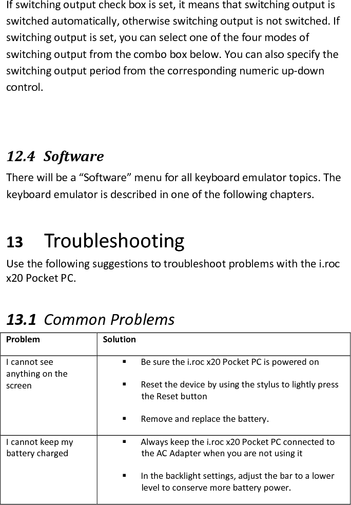 If switching output check box is set, it means that switching output is switched automatically, otherwise switching output is not switched. If switching output is set, you can select one of the four modes of switching output from the combo box below. You can also specify the switching output period from the corresponding numeric up-down control.  12.4   Software There will be a “Software” menu for all keyboard emulator topics. The keyboard emulator is described in one of the following chapters. 13 Troubleshooting  Use the following suggestions to troubleshoot problems with the i.roc x20 Pocket PC.  13.1 Common Problems  Problem  Solution I cannot see anything on the screen  Be sure the i.roc x20 Pocket PC is powered on  Reset the device by using the stylus to lightly press the Reset button  Remove and replace the battery. I cannot keep my battery charged  Always keep the i.roc x20 Pocket PC connected to the AC Adapter when you are not using it  In the backlight settings, adjust the bar to a lower level to conserve more battery power. 