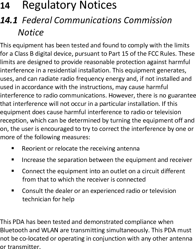 14 Regulatory Notices  14.1 Federal Communications Commission Notice  This equipment has been tested and found to comply with the limits for a Class B digital device, pursuant to Part 15 of the FCC Rules. These limits are designed to provide reasonable protection against harmful interference in a residential installation. This equipment generates, uses, and can radiate radio frequency energy and, if not installed and used in accordance with the instructions, may cause harmful interference to radio communications. However, there is no guarantee that interference will not occur in a particular installation. If this equipment does cause harmful interference to radio or television reception, which can be determined by turning the equipment off and on, the user is encouraged to try to correct the interference by one or more of the following measures:   Reorient or relocate the receiving antenna   Increase the separation between the equipment and receiver   Connect the equipment into an outlet on a circuit different from that to which the receiver is connected   Consult the dealer or an experienced radio or television technician for help   This PDA has been tested and demonstrated compliance when Bluetooth and WLAN are transmitting simultaneously. This PDA must not be co-located or operating in conjunction with any other antenna or transmitter.  