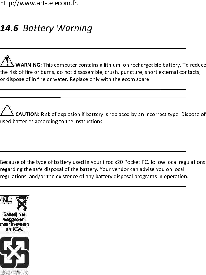 http://www.art-telecom.fr.  14.6 Battery Warning   WARNING: This computer contains a lithium ion rechargeable battery. To reduce the risk of fire or burns, do not disassemble, crush, puncture, short external contacts, or dispose of in fire or water. Replace only with the ecom spare.   CAUTION: Risk of explosion if battery is replaced by an incorrect type. Dispose of used batteries according to the instructions.    Because of the type of battery used in your i.roc x20 Pocket PC, follow local regulations regarding the safe disposal of the battery. Your vendor can advise you on local regulations, and/or the existence of any battery disposal programs in operation.   
