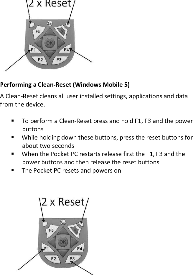  Performing a Clean-Reset (Windows Mobile 5) A Clean-Reset cleans all user installed settings, applications and data from the device.   To perform a Clean-Reset press and hold F1, F3 and the power buttons  While holding down these buttons, press the reset buttons for about two seconds  When the Pocket PC restarts release first the F1, F3 and the power buttons and then release the reset buttons  The Pocket PC resets and powers on 