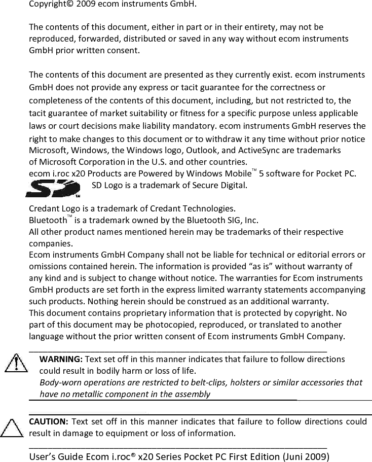 Copyright© 2009 ecom instruments GmbH.  The contents of this document, either in part or in their entirety, may not be reproduced, forwarded, distributed or saved in any way without ecom instruments GmbH prior written consent.  The contents of this document are presented as they currently exist. ecom instruments GmbH does not provide any express or tacit guarantee for the correctness or completeness of the contents of this document, including, but not restricted to, the tacit guarantee of market suitability or fitness for a specific purpose unless applicable laws or court decisions make liability mandatory. ecom instruments GmbH reserves the right to make changes to this document or to withdraw it any time without prior notice  Microsoft, Windows, the Windows logo, Outlook, and ActiveSync are trademarks of Microsoft Corporation in the U.S. and other countries.  ecom i.roc x20 Products are Powered by Windows MobileTM 5 software for Pocket PC.  SD Logo is a trademark of Secure Digital.   Credant Logo is a trademark of Credant Technologies.  BluetoothTM is a trademark owned by the Bluetooth SIG, Inc.  All other product names mentioned herein may be trademarks of their respective companies.  Ecom instruments GmbH Company shall not be liable for technical or editorial errors or omissions contained herein. The information is provided “as is” without warranty of any kind and is subject to change without notice. The warranties for Ecom instruments GmbH products are set forth in the express limited warranty statements accompanying such products. Nothing herein should be construed as an additional warranty.  This document contains proprietary information that is protected by copyright. No part of this document may be photocopied, reproduced, or translated to another language without the prior written consent of Ecom instruments GmbH Company. _______________________________________________________________ WARNING: Text set off in this manner indicates that failure to follow directions could result in bodily harm or loss of life.       Body-worn operations are restricted to belt-clips, holsters or similar accessories that      have no metallic component in the assembly  CAUTION: Text set off in this manner indicates that failure to follow  directions could result in damage to equipment or loss of information.  _______________________________________________________________ User’s Guide Ecom i.roc® x20 Series Pocket PC First Edition (Juni 2009)   