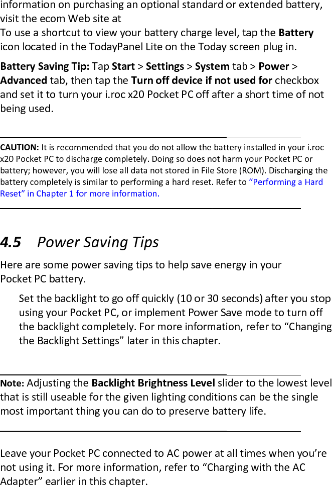 information on purchasing an optional standard or extended battery, visit the ecom Web site at  To use a shortcut to view your battery charge level, tap the Battery icon located in the TodayPanel Lite on the Today screen plug in.  Battery Saving Tip: Tap Start &gt; Settings &gt; System tab &gt; Power &gt; Advanced tab, then tap the Turn off device if not used for checkbox and set it to turn your i.roc x20 Pocket PC off after a short time of not being used.   CAUTION: It is recommended that you do not allow the battery installed in your i.roc x20 Pocket PC to discharge completely. Doing so does not harm your Pocket PC or battery; however, you will lose all data not stored in File Store (ROM). Discharging the battery completely is similar to performing a hard reset. Refer to “Performing a Hard Reset” in Chapter 1 for more information.  4.5 Power Saving Tips  Here are some power saving tips to help save energy in your Pocket PC battery.  Set the backlight to go off quickly (10 or 30 seconds) after you stop using your Pocket PC, or implement Power Save mode to turn off the backlight completely. For more information, refer to “Changing the Backlight Settings” later in this chapter.   Note: Adjusting the Backlight Brightness Level slider to the lowest level that is still useable for the given lighting conditions can be the single most important thing you can do to preserve battery life.    Leave your Pocket PC connected to AC power at all times when you’re not using it. For more information, refer to “Charging with the AC Adapter” earlier in this chapter.  