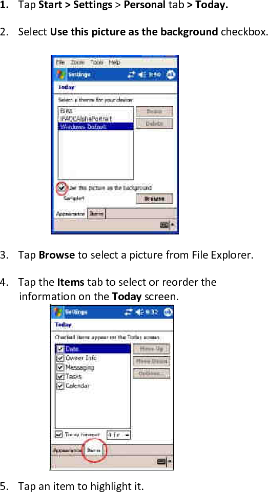 1. Tap Start &gt; Settings &gt; Personal tab &gt; Today.  2. Select Use this picture as the background checkbox. 3. Tap Browse to select a picture from File Explorer. 4. Tap the Items tab to select or reorder the information on the Today screen.       5. Tap an item to highlight it. 