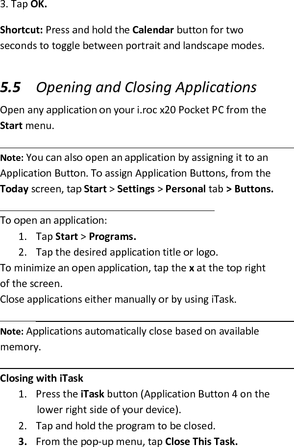  3. Tap OK.  Shortcut: Press and hold the Calendar button for two seconds to toggle between portrait and landscape modes. 5.5 Opening and Closing Applications  Open any application on your i.roc x20 Pocket PC from the Start menu.   Note: You can also open an application by assigning it to an Application Button. To assign Application Buttons, from the Today screen, tap Start &gt; Settings &gt; Personal tab &gt; Buttons.   To open an application:  1. Tap Start &gt; Programs.  2. Tap the desired application title or logo.  To minimize an open application, tap the x at the top right of the screen. Close applications either manually or by using iTask.  Note: Applications automatically close based on available memory. Closing with iTask  1. Press the iTask button (Application Button 4 on the lower right side of your device).  2. Tap and hold the program to be closed.  3. From the pop-up menu, tap Close This Task.  