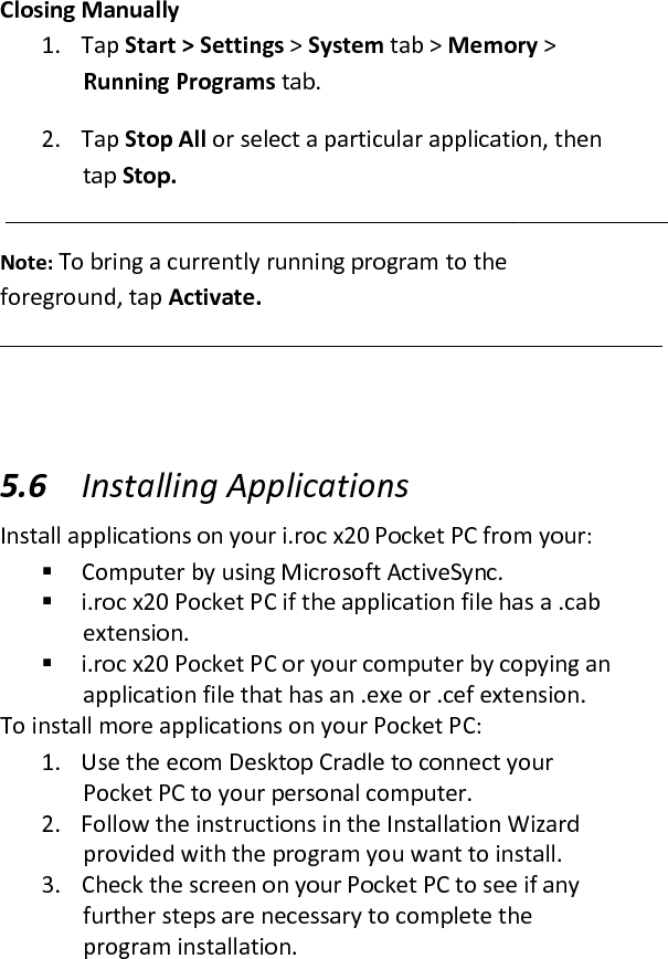 Closing Manually  1. Tap Start &gt; Settings &gt; System tab &gt; Memory &gt; Running Programs tab.  2. Tap Stop All or select a particular application, then tap Stop.  Note: To bring a currently running program to the foreground, tap Activate.  5.6 Installing Applications  Install applications on your i.roc x20 Pocket PC from your:   Computer by using Microsoft ActiveSync.   i.roc x20 Pocket PC if the application file has a .cab extension.   i.roc x20 Pocket PC or your computer by copying an application file that has an .exe or .cef extension.  To install more applications on your Pocket PC:  1. Use the ecom Desktop Cradle to connect your Pocket PC to your personal computer.  2. Follow the instructions in the Installation Wizard provided with the program you want to install.  3. Check the screen on your Pocket PC to see if any further steps are necessary to complete the program installation.  