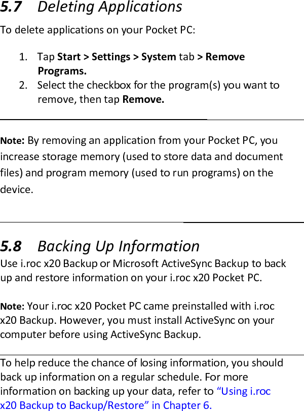  5.7 Deleting Applications  To delete applications on your Pocket PC:  1. Tap Start &gt; Settings &gt; System tab &gt; Remove Programs.  2. Select the checkbox for the program(s) you want to remove, then tap Remove.   Note: By removing an application from your Pocket PC, you increase storage memory (used to store data and document files) and program memory (used to run programs) on the device.  5.8 Backing Up Information  Use i.roc x20 Backup or Microsoft ActiveSync Backup to back up and restore information on your i.roc x20 Pocket PC.   Note: Your i.roc x20 Pocket PC came preinstalled with i.roc x20 Backup. However, you must install ActiveSync on your computer before using ActiveSync Backup.   To help reduce the chance of losing information, you should back up information on a regular schedule. For more information on backing up your data, refer to “Using i.roc x20 Backup to Backup/Restore” in Chapter 6.  