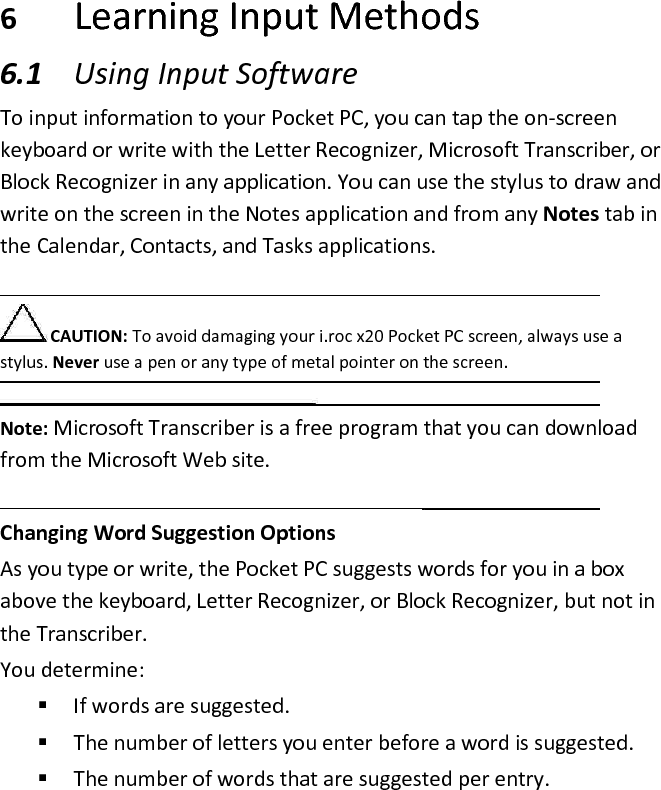  6 Learning Input Methods  6.1 Using Input Software  To input information to your Pocket PC, you can tap the on-screen keyboard or write with the Letter Recognizer, Microsoft Transcriber, or Block Recognizer in any application. You can use the stylus to draw and write on the screen in the Notes application and from any Notes tab in the Calendar, Contacts, and Tasks applications.   CAUTION: To avoid damaging your i.roc x20 Pocket PC screen, always use a stylus. Never use a pen or any type of metal pointer on the screen.   Note: Microsoft Transcriber is a free program that you can download from the Microsoft Web site.   Changing Word Suggestion Options  As you type or write, the Pocket PC suggests words for you in a box above the keyboard, Letter Recognizer, or Block Recognizer, but not in the Transcriber.  You determine:   If words are suggested.   The number of letters you enter before a word is suggested.   The number of words that are suggested per entry.  