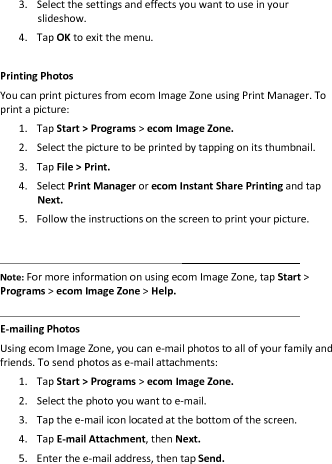 3. Select the settings and effects you want to use in your slideshow.  4. Tap OK to exit the menu.   Printing Photos  You can print pictures from ecom Image Zone using Print Manager. To print a picture:  1. Tap Start &gt; Programs &gt; ecom Image Zone.  2. Select the picture to be printed by tapping on its thumbnail.  3. Tap File &gt; Print.  4. Select Print Manager or ecom Instant Share Printing and tap Next.  5. Follow the instructions on the screen to print your picture.    Note: For more information on using ecom Image Zone, tap Start &gt; Programs &gt; ecom Image Zone &gt; Help.   E-mailing Photos  Using ecom Image Zone, you can e-mail photos to all of your family and friends. To send photos as e-mail attachments:  1. Tap Start &gt; Programs &gt; ecom Image Zone.  2. Select the photo you want to e-mail.  3. Tap the e-mail icon located at the bottom of the screen.  4. Tap E-mail Attachment, then Next.  5. Enter the e-mail address, then tap Send.  