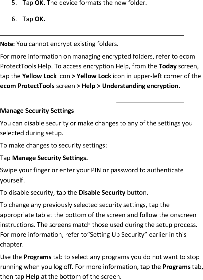 5. Tap OK. The device formats the new folder.  6. Tap OK.   Note: You cannot encrypt existing folders.  For more information on managing encrypted folders, refer to ecom ProtectTools Help. To access encryption Help, from the Today screen, tap the Yellow Lock icon &gt; Yellow Lock icon in upper-left corner of the ecom ProtectTools screen &gt; Help &gt; Understanding encryption.   Manage Security Settings  You can disable security or make changes to any of the settings you selected during setup.  To make changes to security settings:  Tap Manage Security Settings.  Swipe your finger or enter your PIN or password to authenticate yourself.  To disable security, tap the Disable Security button.  To change any previously selected security settings, tap the appropriate tab at the bottom of the screen and follow the onscreen instructions. The screens match those used during the setup process. For more information, refer to“Setting Up Security” earlier in this chapter.  Use the Programs tab to select any programs you do not want to stop running when you log off. For more information, tap the Programs tab, then tap Help at the bottom of the screen.  