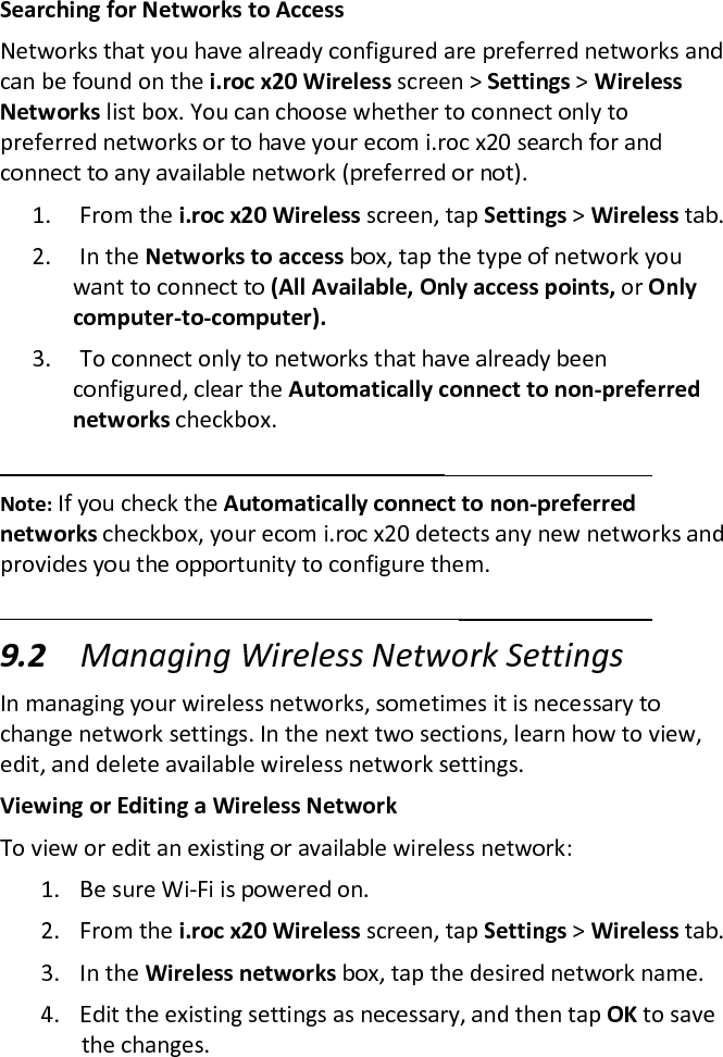 Searching for Networks to Access  Networks that you have already configured are preferred networks and can be found on the i.roc x20 Wireless screen &gt; Settings &gt; Wireless Networks list box. You can choose whether to connect only to preferred networks or to have your ecom i.roc x20 search for and connect to any available network (preferred or not).  1. From the i.roc x20 Wireless screen, tap Settings &gt; Wireless tab.  2. In the Networks to access box, tap the type of network you want to connect to (All Available, Only access points, or Only computer-to-computer).  3. To connect only to networks that have already been configured, clear the Automatically connect to non-preferred networks checkbox.   Note: If you check the Automatically connect to non-preferred networks checkbox, your ecom i.roc x20 detects any new networks and provides you the opportunity to configure them.   9.2 Managing Wireless Network Settings  In managing your wireless networks, sometimes it is necessary to change network settings. In the next two sections, learn how to view, edit, and delete available wireless network settings.  Viewing or Editing a Wireless Network  To view or edit an existing or available wireless network:  1. Be sure Wi-Fi is powered on.  2. From the i.roc x20 Wireless screen, tap Settings &gt; Wireless tab.  3. In the Wireless networks box, tap the desired network name.  4. Edit the existing settings as necessary, and then tap OK to save the changes.  