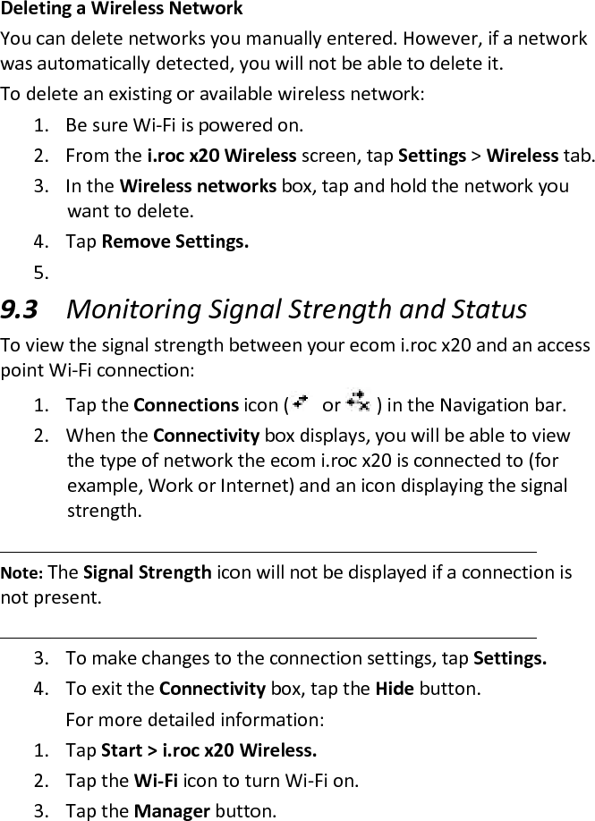 Deleting a Wireless Network  You can delete networks you manually entered. However, if a network was automatically detected, you will not be able to delete it.  To delete an existing or available wireless network:  1. Be sure Wi-Fi is powered on.  2. From the i.roc x20 Wireless screen, tap Settings &gt; Wireless tab.  3. In the Wireless networks box, tap and hold the network you want to delete.  4. Tap Remove Settings.  5.  9.3 Monitoring Signal Strength and Status  To view the signal strength between your ecom i.roc x20 and an access point Wi-Fi connection:  1. Tap the Connections icon (   or   ) in the Navigation bar.  2. When the Connectivity box displays, you will be able to view the type of network the ecom i.roc x20 is connected to (for example, Work or Internet) and an icon displaying the signal strength.   Note: The Signal Strength icon will not be displayed if a connection is not present.   3. To make changes to the connection settings, tap Settings.  4. To exit the Connectivity box, tap the Hide button.   For more detailed information:  1. Tap Start &gt; i.roc x20 Wireless.  2. Tap the Wi-Fi icon to turn Wi-Fi on.  3. Tap the Manager button.  