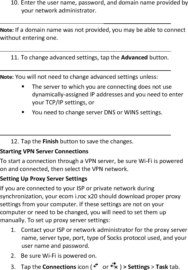 10. Enter the user name, password, and domain name provided by your network administrator.   Note: If a domain name was not provided, you may be able to connect without entering one.   11. To change advanced settings, tap the Advanced button.   Note: You will not need to change advanced settings unless:   The server to which you are connecting does not use  dynamically-assigned IP addresses and you need to enter your TCP/IP settings, or   You need to change server DNS or WINS settings.    12. Tap the Finish button to save the changes.  Starting VPN Server Connections  To start a connection through a VPN server, be sure Wi-Fi is powered on and connected, then select the VPN network.  Setting Up Proxy Server Settings  If you are connected to your ISP or private network during synchronization, your ecom i.roc x20 should download proper proxy settings from your computer. If these settings are not on your computer or need to be changed, you will need to set them up manually. To set up proxy server settings:  1. Contact your ISP or network administrator for the proxy server name, server type, port, type of Socks protocol used, and your user name and password.  2. Be sure Wi-Fi is powered on.  3. Tap the Connections icon (   or   ) &gt; Settings &gt; Task tab.  