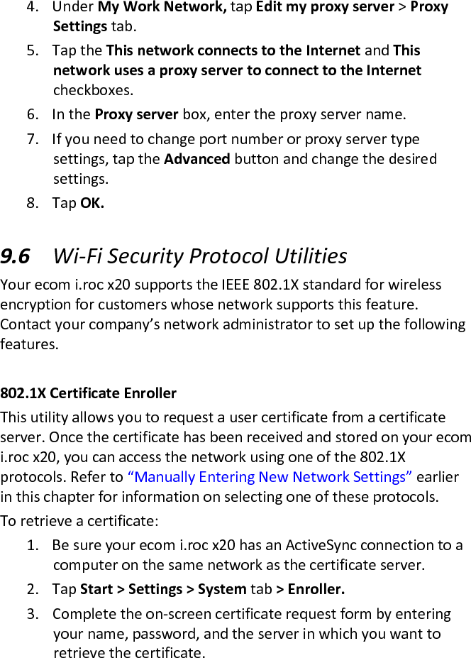 4. Under My Work Network, tap Edit my proxy server &gt; Proxy Settings tab.  5. Tap the This network connects to the Internet and This network uses a proxy server to connect to the Internet checkboxes.  6. In the Proxy server box, enter the proxy server name.  7. If you need to change port number or proxy server type settings, tap the Advanced button and change the desired settings.  8. Tap OK.   9.6 Wi-Fi Security Protocol Utilities  Your ecom i.roc x20 supports the IEEE 802.1X standard for wireless encryption for customers whose network supports this feature. Contact your company’s network administrator to set up the following features.   802.1X Certificate Enroller  This utility allows you to request a user certificate from a certificate server. Once the certificate has been received and stored on your ecom i.roc x20, you can access the network using one of the 802.1X protocols. Refer to “Manually Entering New Network Settings” earlier in this chapter for information on selecting one of these protocols.  To retrieve a certificate:  1. Be sure your ecom i.roc x20 has an ActiveSync connection to a computer on the same network as the certificate server.  2. Tap Start &gt; Settings &gt; System tab &gt; Enroller.  3. Complete the on-screen certificate request form by entering your name, password, and the server in which you want to retrieve the certificate.  