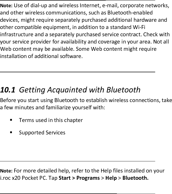  Note: Use of dial-up and wireless Internet, e-mail, corporate networks, and other wireless communications, such as Bluetooth-enabled devices, might require separately purchased additional hardware and other compatible equipment, in addition to a standard Wi-Fi infrastructure and a separately purchased service contract. Check with your service provider for availability and coverage in your area. Not all Web content may be available. Some Web content might require installation of additional software.   10.1 Getting Acquainted with Bluetooth  Before you start using Bluetooth to establish wireless connections, take a few minutes and familiarize yourself with:   Terms used in this chapter   Supported Services    Note: For more detailed help, refer to the Help files installed on your i.roc x20 Pocket PC. Tap Start &gt; Programs &gt; Help &gt; Bluetooth.   