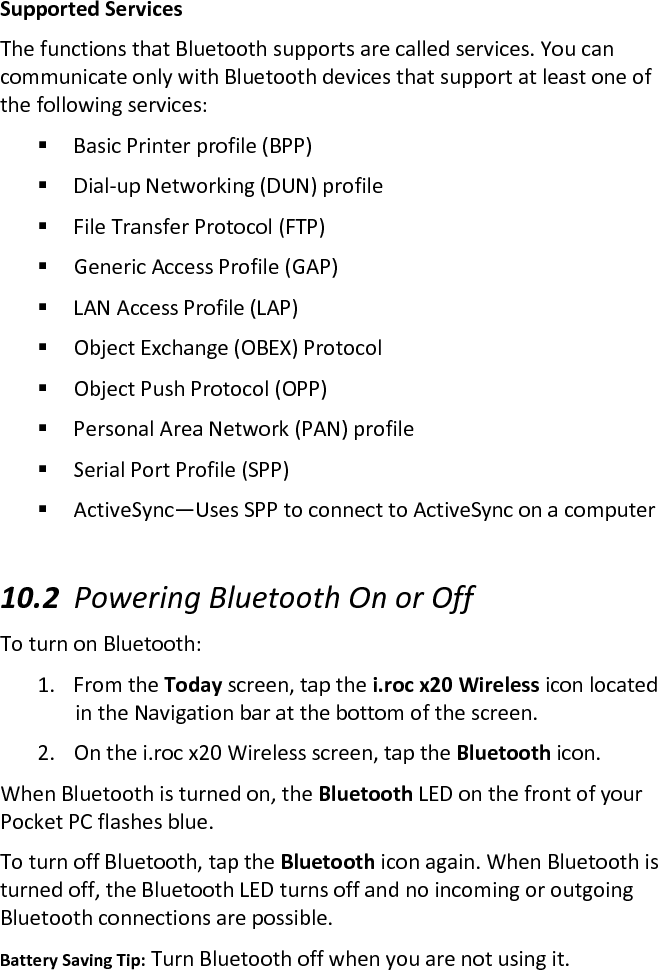 Supported Services  The functions that Bluetooth supports are called services. You can communicate only with Bluetooth devices that support at least one of the following services:   Basic Printer profile (BPP)   Dial-up Networking (DUN) profile   File Transfer Protocol (FTP)   Generic Access Profile (GAP)   LAN Access Profile (LAP)   Object Exchange (OBEX) Protocol   Object Push Protocol (OPP)   Personal Area Network (PAN) profile   Serial Port Profile (SPP)   ActiveSync—Uses SPP to connect to ActiveSync on a computer   10.2 Powering Bluetooth On or Off  To turn on Bluetooth:  1. From the Today screen, tap the i.roc x20 Wireless icon located in the Navigation bar at the bottom of the screen.  2. On the i.roc x20 Wireless screen, tap the Bluetooth icon.  When Bluetooth is turned on, the Bluetooth LED on the front of your Pocket PC flashes blue.  To turn off Bluetooth, tap the Bluetooth icon again. When Bluetooth is turned off, the Bluetooth LED turns off and no incoming or outgoing Bluetooth connections are possible.  Battery Saving Tip: Turn Bluetooth off when you are not using it.  