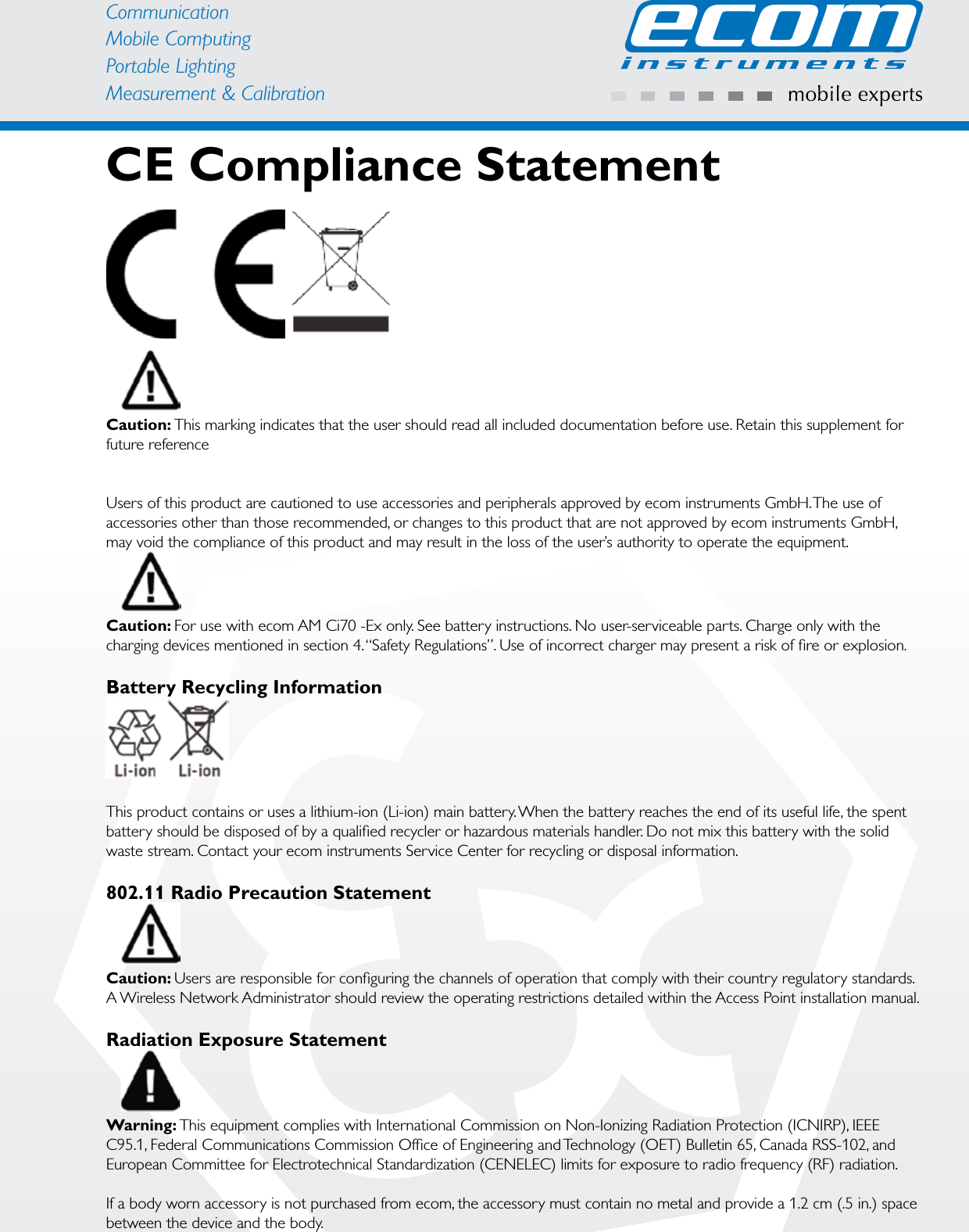 CommunicationMobile ComputingPortable Lighting Measurement &amp; CalibrationCE Compliance StatementCaution: This marking indicates that the user should read all included documentation before use. Retain this supplement for future referenceUsers of this product are cautioned to use accessories and peripherals approved by ecom instruments GmbH. The use of accessories other than those recommended, or changes to this product that are not approved by ecom instruments GmbH, may void the compliance of this product and may result in the loss of the user’s authority to operate the equipment.Caution: For use with ecom AM Ci70 -Ex only. See battery instructions. No user-serviceable parts. Charge only with the charging devices mentioned in section 4. “Safety Regulations”. Use of incorrect charger may present a risk of ﬁ re or explosion.Battery Recycling InformationThis product contains or uses a lithium-ion (Li-ion) main battery. When the battery reaches the end of its useful life, the spent battery should be disposed of by a qualiﬁ ed recycler or hazardous materials handler. Do not mix this battery with the solid waste stream. Contact your ecom instruments Service Center for recycling or disposal information.802.11 Radio Precaution StatementCaution: Users are responsible for conﬁ guring the channels of operation that comply with their country regulatory standards. A Wireless Network Administrator should review the operating restrictions detailed within the Access Point installation manual.Radiation Exposure StatementWarning: This equipment complies with International Commission on Non-Ionizing Radiation Protection (ICNIRP), IEEE C95.1, Federal Communications Commission Ofﬁ ce of Engineering and Technology (OET) Bulletin 65, Canada RSS-102, and European Committee for Electrotechnical Standardization (CENELEC) limits for exposure to radio frequency (RF) radiation.If a body worn accessory is not purchased from ecom, the accessory must contain no metal and provide a 1.2 cm (.5 in.) space between the device and the body.